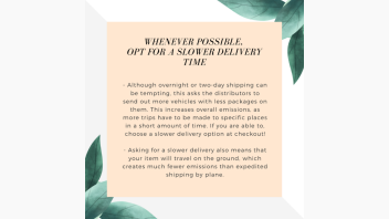 Tips for shopping sustainably online. Text on image reads: Whenever possible,  opt for a slower delivery time. - Although overnight or two-day shipping can be tempting, this asks the distributors to send out more vehicles with less packages on them. This increases overall emissions, as more trips have to be made to specific places in a short amount of time. If you are able to, choose a slower delivery option at checkout!  