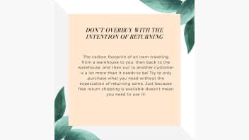 Tips for shopping sustainably online e-talk. Text on image reads: Don’t overbuy with the intention of returning. The carbon footprint of an item traveling from a warehouse to you, then back to the warehouse, and then out to another customer is a lot more than it needs to be! Try to only purchase what you need without the expectation of returning some. Just because free return shipping is available doesn't mean you need to use it!